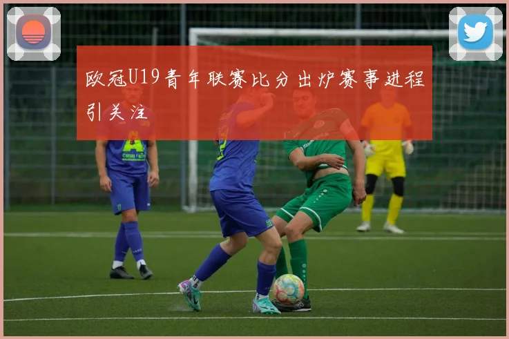 欧冠U19青年联赛比分出炉赛事进程引关注