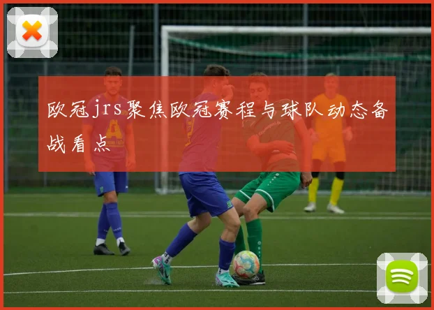 欧冠jrs聚焦欧冠赛程与球队动态备战看点
