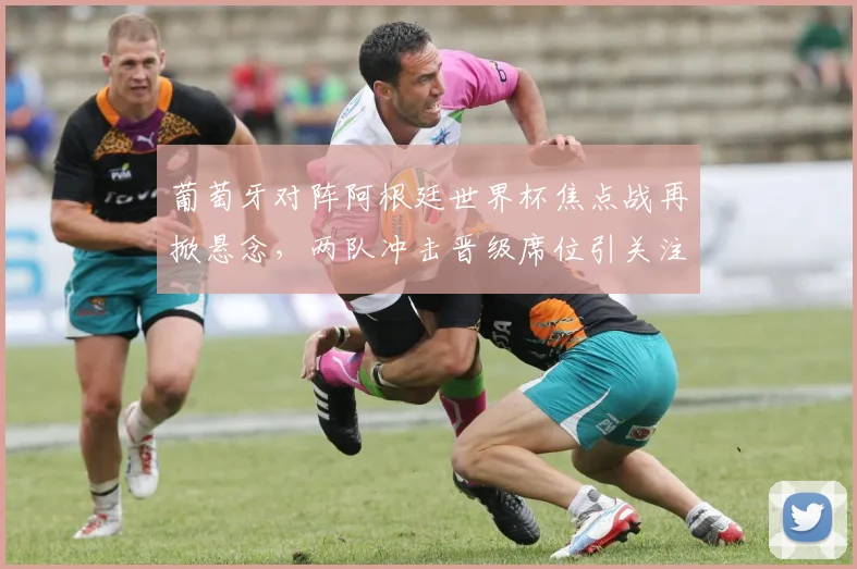 葡萄牙对阵阿根廷世界杯焦点战再掀悬念，两队冲击晋级席位引关注