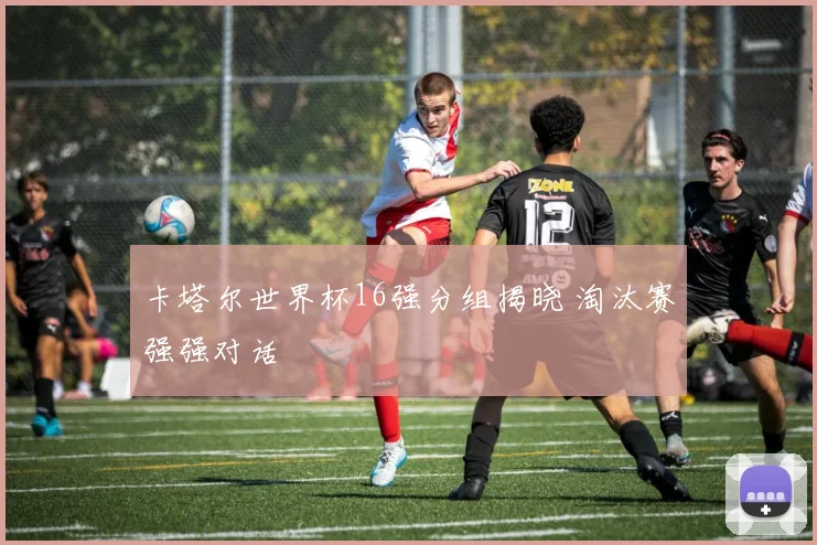 卡塔尔世界杯16强分组揭晓 淘汰赛强强对话