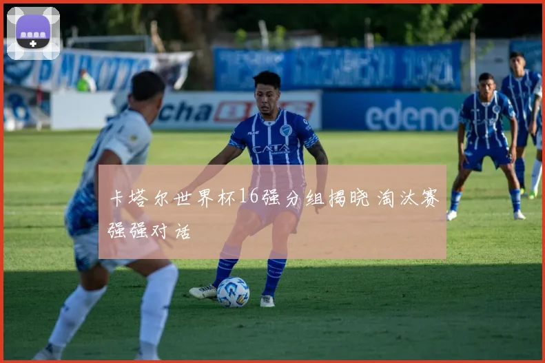 卡塔尔世界杯16强分组揭晓 淘汰赛强强对话