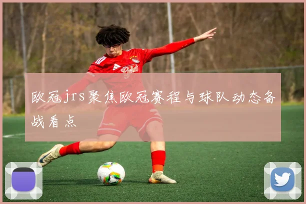 欧冠jrs聚焦欧冠赛程与球队动态备战看点