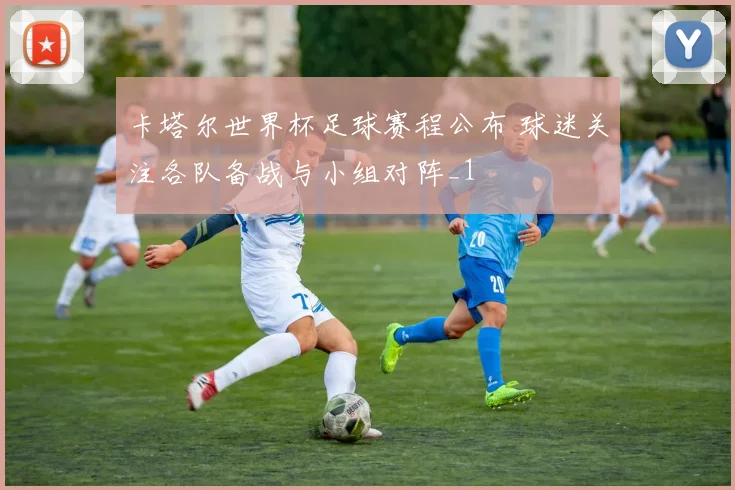 卡塔尔世界杯足球赛程公布 球迷关注各队备战与小组对阵_1
