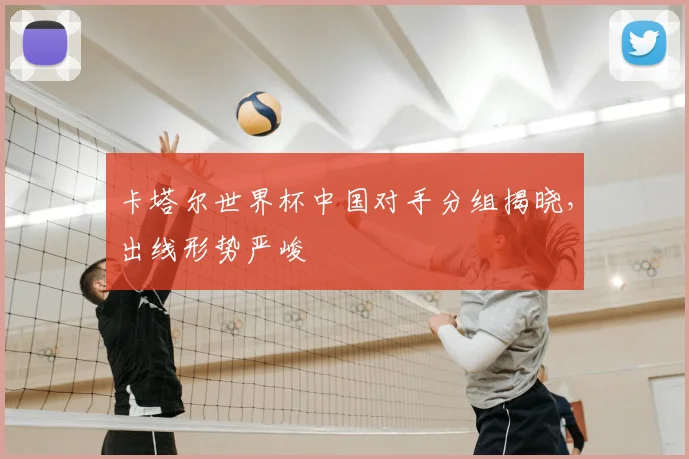 卡塔尔世界杯中国对手分组揭晓,出线形势严峻