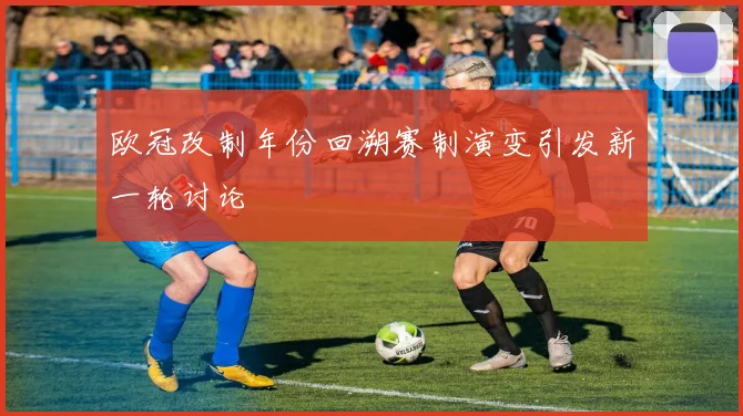 欧冠改制年份回溯赛制演变引发新一轮讨论